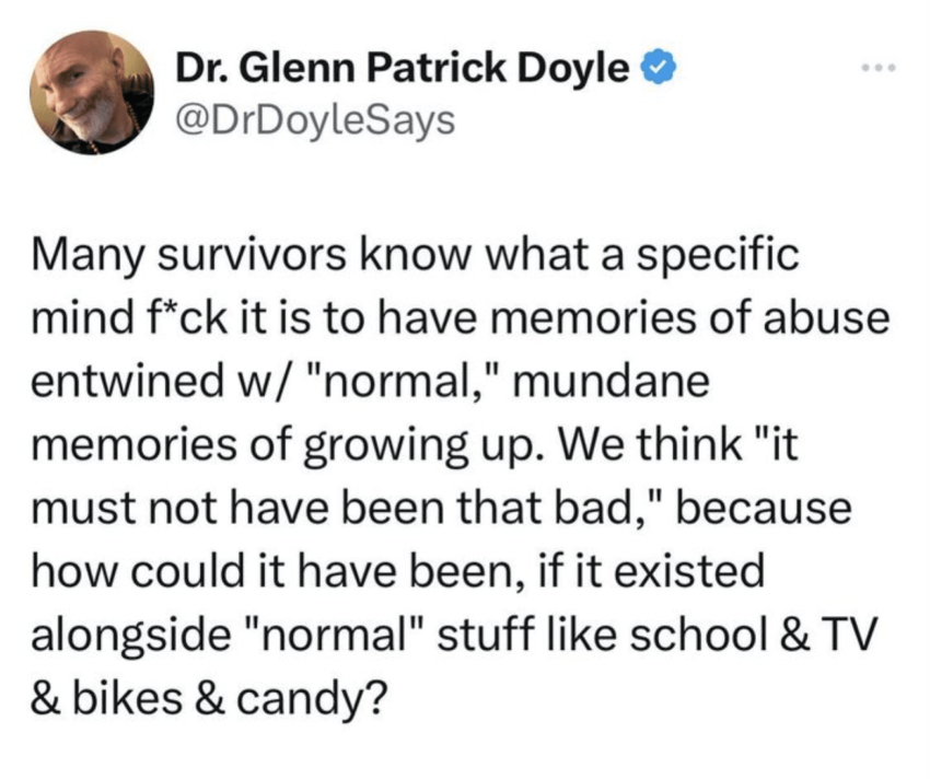 My survivors know what a specific mindfuck it is to have memories of abuse entwined w/ "normal," mundane memories of growing up. We think "it must not have been that bad," because how could it have been, if it existed alongside "normal" stuff like school & TV & bikes & candy?
Dr. Glenn Patrick Doyle @DrDoyleSays